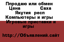 Ппродаю или обмен › Цена ­ 20 000 - Саха (Якутия) респ. Компьютеры и игры » Игровые приставки и игры   